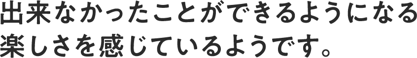 出来なかったことができるようになる楽しさを感じているようです。